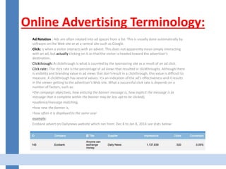 Online Advertising Terminology:
Ad Rotation : Ads are often rotated into ad spaces from a list. This is usually done automatically by
software on the Web site or at a central site such as Google.
Click: is when a visitor interacts with an advert. This does not apparently mean simply interacting
with an ad, but actually clicking on it so that the visitor is headed toward the advertiser's
destination.
Clickthrough: A clickthrough is what is counted by the sponsoring site as a result of an ad click.
Click rate : The click rate is the percentage of ad views that resulted in clickthroughs. Although there
is visibility and branding value in ad views that don't result in a clickthrough, this value is difficult to
measure. A clickthrough has several values: it's an indication of the ad's effectiveness and it results
in the viewer getting to the advertiser's Web site. What a successful click rate is depends on a
number of factors, such as:
•the campaign objectives, how enticing the banner message is, how explicit the message is (a
message that is complete within the banner may be less apt to be clicked),
•audience/message matching,
•how new the banner is,
•how often it is displayed to the same user
example:
Ecobank advert on Dailynews website which ran from: Dec 8 to Jan 8, 2014 see stats below:
 