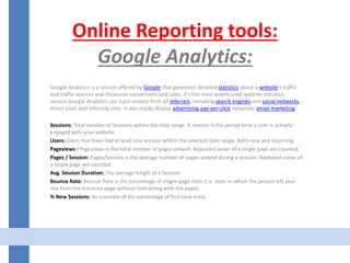 Online Reporting tools:
Google Analytics:
Google Analytics is a service offered by Google that generates detailed statistics about a website's traffic
and traffic sources and measures conversions and sales. It's the most widely used website statistics
service.Google Analytics can track visitors from all referrers, including search engines and social networks,
direct visits and referring sites. It also tracks display advertising,pay-per-click networks, email marketing.
Sessions: Total number of Sessions within the date range. A session is the period time a user is actively
engaged with your website.
Users: Users that have had at least one session within the selected date range. Both new and returning.
Pageviews : Pageviews is the total number of pages viewed. Repeated views of a single page are counted.
Pages / Session: Pages/Session is the average number of pages viewed during a session. Repeated views of
a single page are counted.
Avg. Session Duration: The average length of a Session.
Bounce Rate: Bounce Rate is the percentage of single-page visits (i.e. visits in which the person left your
site from the entrance page without interacting with the page).
% New Sessions: An estimate of the percentage of first time visits.
 