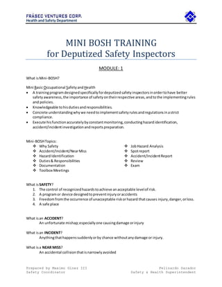 Health and Safety Department
Prepared by Maximo Ginez III Felizardo Sarador
Safety Coordinator Safety & Health Superintendent
MINI BOSH TRAINING
for Deputized Safety Inspectors
MODULE: 1
What isMini-BOSH?
Mini Basic Occupational SafetyandHealth
 A trainingprogramdesignedspecificallyfordeputizedsafetyinspectorsinordertohave better
safetyawareness,the importance of safetyontheirrespective areas,andtothe implementingrules
and policies.
 Knowledgeable tohisdutiesandresponsibilities.
 Concrete understandingwhywe needtoimplementsafetyrulesandregulationsinastrict
compliance.
 Execute hisfunctionaccuratelybyconstantmonitoring,conductinghazardidentification,
accident/incidentinvestigationandreportspreparation.
Mini-BOSHTopics:
 Why Safety
 Accident/Incident/NearMiss
 Hazard Identification
 Duties& Responsibilities
 Documentation
 Toolbox Meetings
 JobHazard Analysis
 Spotreport
 Accident/IncidentReport
 Review
 Exam
What isSAFETY?
1. The control of recognizedhazardstoachieve anacceptable levelof risk.
2. A programor device designedtopreventinjuryoraccidents
3. Freedomfromthe occurrence of unacceptable riskorhazard thatcauses injury,danger,orloss.
4. A safe place
What isan ACCIDENT?
An unfortunate mishap;especiallyone causingdamage orinjury
What isan INCIDENT?
Anythingthathappenssuddenlyorby chance withoutanydamage or injury.
What isa NEAR MISS?
An accidental collisionthatisnarrowlyavoided
 