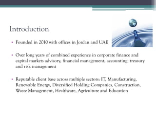 Introduction
• Founded in 2010 with offices in Jordan and UAE
• Over long years of combined experience in corporate finance and
capital markets advisory, financial management, accounting, treasury
and risk management
• Reputable client base across multiple sectors: IT, Manufacturing,
Renewable Energy, Diversified Holding Companies, Construction,
Waste Management, Healthcare, Agriculture and Education
 