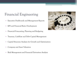 Financial Engineering
• Executive Dashboards and Management Reports
• KPI and Financial Ratio Development
• Financial Forecasting, Planning and Budgeting
• Treasury, Cashflow and Debt Capital Management
• Capital Structure Analysis for Growth and Optimization
• Company and Asset Valuation
• Risk Management and Financial Derivatives Analysis
 