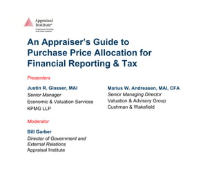 An Appraiser’s Guide to
Purchase Price Allocation forPurchase Price Allocation for
Financial Reporting & Tax
Presenters
Justin R. Glasser, MAI
Senior Manager
Marius W. Andreasen, MAI, CFA
Senior Managing DirectorSenior Manager
Economic & Valuation Services
KPMG LLP
g g
Valuation & Advisory Group
Cushman & Wakefield
Moderator
Bill Garber
Director of Government andDirector of Government and
External Relations
Appraisal Institute
 