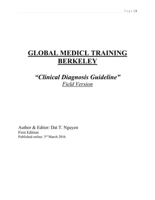 P a g e | 1
GLOBAL MEDICL TRAINING
BERKELEY
“Clinical Diagnosis Guideline”
Field Version
Author & Editor: Dat T. Nguyen
First Edition
Published online: 3rd
March 2016
 