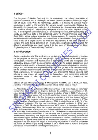 1
I OBJECT
The Singareni Collieries Company Ltd is conducting coal mining operations in
Godavari coalfields and is catering to the needs of coal for thermal plants for a large
part of south India. With the technology update, it is looking to achieve higher
production to cater to the demand for growing power requirements. Keeping the
demand for increased coal production, it is inevitable to introduce new technologies
with machine mining viz. High capacity longwalls, Continuous Miner, Highwall Mining
etc., in the Singareni Collieries Co Ltd. It is becoming essential, to frequently feed the
needy Geotechnical data to the concerned users viz. Project Planning Dept, R&D
Dept, GM’s, Mines, outside agencies, and Foreign experts. To promptly furnish such
an accurate and brief information, becomes difficult in the absence of the availability of
such a data at a single source. To meet this requirement, it has been planned to
compile the data being generated on Geo-Engineering/Geotechnical Studies for
different Mines/blocks and finally bring it in the form of “Compendium on Geo-
Engineering data of Godavari Valley Coalfield”.
II INTRODUCTION
Geotechnical science is “The application of geological sciences to engineering practice
for the purpose of assuring that the geologic factors affecting the location, design,
construction, operation and maintenance of engineering works are recognized and
adequately provided for." Geo-engineering deals with the proper assessment and
suitable/practical solution to the geological problems encountered during the planning,
design and maintenance of engineering structures. The geological factors contributing
for the unstable roof conditions constitute a major area of scientific study known as
“Geo-engineering”. Investigation on various Geo-engineering factors causing roof
failures in coal mines will greatly help in forecasting and recognizing potential
hazardous areas to take precautionary measures before such conditions are
encountered.
Editorial of Coal Mining Technology & Management (CMT&M), Vol 4, No.4,April 1999,
published by Indian Institute of Coal Management (IICM), Ranchi reads as follows-
".....Within India also, the performance of the longwall faces in CIL mines has been rather poor
compared to those operated by Singareni Collieries Co.Ltd(SCCL). Longwall faces in CIL
mines contributed only 2.86% of the underground production of coal in 1996-97 where as in
SCCL mines this figure was as high as 17.3%.Mechanised longwall mining was introduced in
SCCL mines in 1983 and in the first ten years on average of one new longwall set was
introduced every two years and more recently at the rate of one new set every year. In IX Plan
period, the share of coal from longwall mining in SCCL is started to go up to 23.2% of the
underground production. The first two mechanised longwall packages in SCCL were
introduced in GDK 7/9 mine in Ramagundam and VK 7 mine in Kothagudem Coalfields in
1983 and 1985 respectively. Since then longwall mining has been introduced in various other
mines in Ramagundam, Kothagudem and Yellandu Coalfields and there are plans to extend
the technology to the remaining coalfields of SCCL. The longwall packages of different kinds
have been tried in various conditions of coal and stone roof, in virgin ground and above goaf of
a lower seam, with varying face lengths and extraction thicknesses, in varying gradients and
with different support densities. Many instances of severe roof problem, formation of cavities
and closure of supports were faced but the determination of the SCCL management and the
discipline of the work force have helped in overcoming the problems. In this issue of CMT&M
we publish an article on geo-mining condition of VK-7 incline where a number of longwall
panels have been worked with varied degrees of success."
 