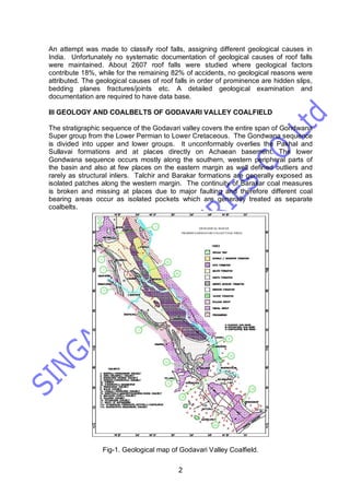 2
An attempt was made to classify roof falls, assigning different geological causes in
India. Unfortunately no systematic documentation of geological causes of roof falls
were maintained. About 2607 roof falls were studied where geological factors
contribute 18%, while for the remaining 82% of accidents, no geological reasons were
attributed. The geological causes of roof falls in order of prominence are hidden slips,
bedding planes fractures/joints etc. A detailed geological examination and
documentation are required to have data base.
III GEOLOGY AND COALBELTS OF GODAVARI VALLEY COALFIELD
The stratigraphic sequence of the Godavari valley covers the entire span of Gondwana
Super group from the Lower Permian to Lower Cretaceous. The Gondwana sequence
is divided into upper and lower groups. It unconformably overlies the Pakhal and
Sullavai formations and at places directly on Achaean basement. The lower
Gondwana sequence occurs mostly along the southern, western peripheral parts of
the basin and also at few places on the eastern margin as well defined outliers and
rarely as structural inliers. Talchir and Barakar formations are generally exposed as
isolated patches along the western margin. The continuity of Barakar coal measures
is broken and missing at places due to major faulting and therefore different coal
bearing areas occur as isolated pockets which are generally treated as separate
coalbelts.
Fig-1. Geological map of Godavari Valley Coalfield.
 