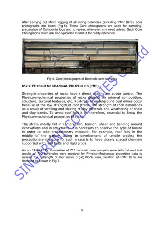 8
After carrying out Micro logging of all coring boreholes (including PMP BH's), core
photographs are taken (Fig-5). These Core photographs are used for sampling,
preparation of Composite logs and to review, whenever any need arises. Such Core
Photographs taken are also uploaded in SIDEX for ready reference.
Fig-5. Core photographs of Borehole core samples
IV.2.2. PHYSICO MECHANICAL PROPERTIES (PMP)
Strength properties of rocks have a direct bearing on strata control. The
Physico-mechanical properties of rocks depend on mineral composition,
structure, textural features, etc. Roof-falls in underground coal mines occur
because of the low strength of roof strata. The strength of rock diminishes
as a result of swelling and slaking of clay minerals and weathering of shale
and clay bands. To avoid roof-falls it is, therefore, essential to know the
Physico-mechanical properties of rocks.
The strata mostly fail in compression, tension, shear and bending around
excavations and in structures. It is necessary to observe the type of failure
in order to take precautionary measure. For example, roof fails in the
middle of the gallery owing to development of tensile cracks; the
precautionary measure for such a case is to have closely spaced channels
supported with roof bolts and rigid props.
As on 31-03-2015, cumulative of 715 borehole core samples were referred and test
results of 700 boreholes were received for Physico-Mechanical properties data to
assess the strength of roof rocks (Fig-6).Block wise, location of PMP BH's are
depicted as shown in Fig-7.
 