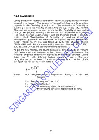 14
IV.2.3 CAVING INDEX
Caving behavior of roof rocks is the most important aspect especially where
longwall is proposed. The success of longwall mining, to a large extent
depends on the Cavability of roof strata. The estimation of Cavability of
overlying rocks is the first step of estimating the support capacity. CIMFR,
Dhanbad has developed a new method for the Cavability of roof rocks,
through S&T project, involving three factors i.e. Compressive strength (Sc
– kg /cm2), Average length of core (l-cm) and thickness of bed (t– m). S&T
project titled "Investigation of Cavability of overlying strata and
development guidelines for estimation of support capacity for longwall
faces", Project No. MT-151 was taken up by CIMFR, Dhanbad wherein
CIMFR,NIRM and ISM are implementing agencies. Whereas, SCCL, SECL,
ECL, BCL and CMPDIL are sub-implementing agencies.
As per the new method, the caving behavior of different beds of overlying
roof depends on the thickness of bed, strength and massiveness. The
following empirical relationship expresses the relation between Caving
Index No. ‘I’ with different factors mentioned above. The roof
categorization on the basis of maximum caving index number of the
strongest bed has been given in Table-5.
5
5.0
tL
I
n
c

Where σc= Weighted mean Compressive Strength of the bed,
(kg/cm2)
L = Average length of core, (cm)
t = Thickness of bed, m
n = Constant depending upon the massiveness of
the overlying strata i.e. represented by RQD.
 