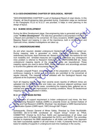 17
IV.2.4 GEO-ENGINEERING CHAPTER OF GEOLOGICAL REPORT
"GEO-ENGINEERING CHAPTER" is part of Geological Report of virgin blocks. In this
Chapter, all Geo-Engineering data generated during Exploration stage as mentioned
in the Paragraphs IV.2.0 to IV.2.3.1 are provided. It helps in mine planning in the
design of layout.
IV.3 IN-MINE DEVELOPMENT
During the Mine Development stage, Geo-engineering data is generated and grouped
under "In-Mine Development". The data thus generated is documented in the form of
a Report and submitted to the concerned. On many occasions, DGMS inquired about
Mapping Report and keeping in view of the importance, both in Underground and
Opencast mines, detailed investigations are taken up.
IV.3.1. UNDERGROUND MINE
As and when required, detailed underground Geotechnical mapping is carried out.
During mapping, data is generated on Joints, Fractures, faults/slips, Cleats,
sedimentary structures, layer thickness etc. Based on the findings, the reasons for roof
rock instability and remedial measures are suggested. Whenever any underground
mine problem is referred to Research Institutions viz. CIMFR,NIRM,ISM etc. these
underground mapping reports of the respective areas are requisitioned. These
mapping reports are used to derive RMR, Stress orientation and accordingly advised
to re-orient the galleries with encourasing results, etc.
In Adriyala Longwall Project, since beginning of the preparation of Longwall panels,
continuous mapping is carried out and reports are submitted to the concerned at
regular intervals. This mapping data is validated with the Geological Hazard map
prepared at the Exploration stage.
Such all mapping reports (more than seventy seven reports) of different mines are
uploaded into the SIDEX to refer and make use, whenever adjacent workings need
mapping data. In some of the cases, considering the mapping data, galleries are re-
oriented and achieved the improvement in working conditions. About 79 Geotechnical
mapping reports are uploaded in SIDEx.
IV.3.1.1 ROCK MASS RATING
For estimation of support requirement in Indian underground coal mines, the then
Central Mining Research Institute (CMRI) ie presently known as Central Institute of
Mining and Fuel Research (CIMFR), Dhanbad has developed a CMRI Geomechanics
Classification System (CMRI report, 1987) through S&T Project.
Subsequently, Director General of Mines Safety, Dhanbad by Order No.60(4)88-
Genl/3903 dtd.12-12-1988 constituted an “Expert Group” known as “PAUL
COMMITTEE” Chaired by Sri.K.Paul, DyDG and representatives of all Indian coal
companies (Sri.C.S.Panjkar,GM, represented the SCCL) and CIMFR. The committee
decided to implement the RMR classification in all Indian coal mines. This approach
has been successfully applied in all coal mines in India. It presently forms the prime
basis for stability of supports in underground coal mine roadways in the country.
 