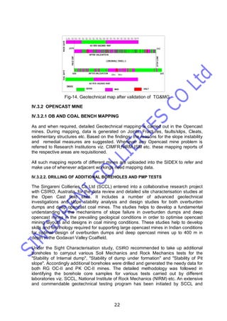 22
Fig-14. Geotechnical map after validation of TG&MG
IV.3.2 OPENCAST MINE
IV.3.2.1 OB AND COAL BENCH MAPPING
As and when required, detailed Geotechnical mapping is carried out in the Opencast
mines. During mapping, data is generated on Joints, Fractures, faults/slips, Cleats,
sedimentary structures etc. Based on the findings, the reasons for the slope instability
and remedial measures are suggested. Whenever any Opencast mine problem is
referred to Research Institutions viz. CIMFR,NIRM,ISM etc. these mapping reports of
the respective areas are requisitioned.
All such mapping reports of different mines are uploaded into the SIDEX to refer and
make use of whenever adjacent workings need mapping data.
IV.3.2.2. DRILLING OF ADDITIONAL BOREHOLES AND PMP TESTS
The Singareni Collieries Co Ltd (SCCL) entered into a collaborative research project
with CSIRO, Australia, for the data review and detailed site characterisation studies at
the Open Cast field sites. It includes a number of advanced geotechnical
investigations and slope stability analysis and design studies for both overburden
dumps and deep opencast coal mines. The studies helps to develop a fundamental
understanding of the mechanisms of slope failure in overburden dumps and deep
opencast mines in the prevailing geological conditions in order to optimise opencast
mining layouts and designs in coal mining conditions. These studies help to develop
skills and technology required for supporting large opencast mines in Indian conditions
for optimal design of overburden dumps and deep opencast mines up to 400 m in
depth in the Godavari Valley Coalfield.
Under the Sight Characterisation study, CSIRO recommended to take up additional
boreholes to carryout various Soil Mechanics and Rock Mechanics tests for the
"Stability of Internal dump", "Stability of dump under formation" and "Stability of Pit
slope". Accordingly additional boreholes were drilled and generated the needy data for
both RG OC-II and PK OC-II mines. The detailed methodology was followed in
identifying the borehole core samples for various tests carried out by different
laboratories viz. SCCL, National Institute of Rock Mechanics (NIRM) etc. An extensive
and commendable geotechnical testing program has been initiated by SCCL and
 