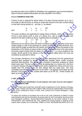 23
provided the data to the CSIRO for Modelling and suggestions and recommendations.
Data of all these additional Boreholes are also uploaded in the SIDEx.
IV.3.2.3. KINEMATIC ANALYSIS
A block of rock is potential for planar failure if its plane (having direction as j, dip j
and angle of internal friction ) makes an angle with respect to the open surface (slope
or side wall, having direction s and dip s ), as follows:
j  s  20o
and  < j < s
The same conditions are applicable for wedge failure of blocks, where the intersection
of two or more planes (with i and i in place of j, dip j) makes an angle with
respect to the open surface as above. Toppling failure is possible if :
j >= 70o
< s
and j  s  30o
Stereonet can be used to check the above conditions by plotting the plane of the open
surface (slope or wall of the opening) as a great circle, angle of internal friction as a
circle (with the angle counted from the centre), and the planes of the rock blocks or the
intersection of the blocks as great circles or poles. The critical zone is the area where
the friction angle is higher than the slope (or wall) angle ( > s), and is shaded on the
overlay. All the points of the planes or their intersections falling within this zone are
considered as potential for failure.
The average orientations of the discontinuity sets determined from the geotechnical
mapping were analysed to assess kinematically possible failure modes involving
structural discontinuities. The above basic concepts of kinematic analysis for plane
failure were used. The two conditions must be represented on a stereo net in the form
a crescent shaped critical zone. Dip vectors which daylight the critical zone dip more
steeply than the friction angle but less steeply than the slope face. The most
vulnerable area within the critical zone occurs within + 20 degrees of the slope face dip
direction. First time of it's kind, studies were taken up for PK OC . Similar studies are
taken up for RG OC-II mine.
V S&T PROJECTS
V.1 "Geomechanical classification of coal measure roof rocks vis-a-vis roof support",
CIMFR,March,1986.
This S&T Project was funded from Coal S&T grant of department of coal, Ministry of Energy,
GOI. Project duration was April,1981 to March,1986. During the implementation of the Project,
some of the underground mines of SCCL were covered and involved Geologists in data
generation.
To reduce the incidence of accidents due to fall of roof, sixth conference on Safety in mines
recommended inter alia the formulation of support plans for each mine taking into account the
local Geological conditions, Physico-Mechanical Properties of roof strata, method of work,
mechanization, past experiences etc. thus, enabling the mining industry in drawing up the
support plans properly and scientifically. DGMS by Order NO.60(4)88-Genl/3903 dtd.12-12-
 