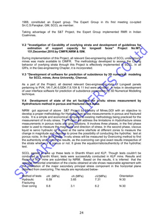 24
1988, constituted an Expert group. The Expert Group in it's first meeting co-opted
Sri.C.S.Panajkar, GM, SCCL as member.
Taking advantage of the S&T Project, the Expert Group implemented RMR in Indian
Coalmines.
V.2 "Investigation of Cavability of overlying strata and development of guidelines for
estimation of support capacity for longwall faces" Project No:MT-
151,December,2010.by CIMFR,NIRM & ISM.
During implementation of this Project, all relevant Geo-engineering data of SCCL underground
mines was made available to CIMFR. The methodology developed to assess the Caving
behavior of overlying strata through this Project is effectively implemented in SCCL. In all
GR's, in the Geo-engineering Chapter, it is incorporated.
V.3 "Development of software for prediction of subsidence by 3D numerical modeling
for SCCL mines, Anna University, Chennai.
As a part of the Project, all desired relevant Geo-engineering data of Longwall panels
pertaining to PVK, VK-7,JK-5,GDK-7,9,10A & 11 Incl were provided. It helps in development
of user interface software for prediction of subsidence parameters by 3D Numerical Modelling
technique.
V.4 Development of state of the art facilities for in-situ stress measurement by
Hydrofracture method in porous and fractured rock mass
NIRM got approval of above S&T Project by Ministry of Mines,GOI with an objective to
develop a proper methodology for Hydrofracture stress measurements in porous and fractured
rocks. It is a simple and economical compared to existing methodology being practiced for the
measurement of In-situ stress. The Project will address the limitations in Hydrofracture stress
measurements in porous rocks and give solutions. It involves three phases, in the first phase
water is used to measure the magnitude and direction of stress. In the second phase, viscous
liquid ie servo hydraulic oil is used at the same site/hole at different zones to measure the
change in magnitude and direction to prove the possibility of conducting the hydrofrac test at
porous rocks. In the third phase, in-situ stress will be measured by Overcoring method to find
the authenticity and correct the results, as the overcoring can give exact results irrespective of
the strata whether it is porous or not. It gives the equation/ratio/authenticity of the hydrofrac
test.
SCCL agreed to take up these tests in Shanthi Khani and KLP. Though tests couldn't be
conducted in Shanthi Khani, tests were successfully conducted in KLP mine. Results and
Report of KLP mine are submitted by NIRM. Based on the results, it is inferred that the
average horizontal orientation of the cracks obtained at site shows reasonable agreement with
the orientation of the major secondary principal stress component in the horizontal plane
obtained from overcoring. The results are reproduced below-
Method of tests H (MPa) h (MPa) V(MPa) Orientation
Hydraulic
Fracturing
6.59 3.65 7.31 N 30
Over coring 6.8 3.1 6.2 N 30
 