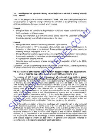 25
V.5 “Development of Hydraulic Mining Technology for extraction of Steeply Dipping
coal seams"
This S&T Project proposal is initiated to work with CIMFR. The main objectives of the project
is “Development of Hydraulic Mining Technology for extraction of Steeply Dipping coal seams
of Singareni Collieries Company Limited" which includes
Phase-I
 Design of Water Jet Monitor with High Pressure Pump and Nozzle suitable for cutting of
SCCL coal seam in different mines.
 Cutting experimentation over different sample blocks first in the Laboratory (prototype)
then in the open pit before finally implementing in the mine.
Phase-II
 Design of suitable method of depillaring pattern for Hydro monitor
 During introduction of HMT in developed pillars, suitable size of working roadways and its
inclination in pillars have to be designed. These working roadways in pillars have to be
made by drilling & blasting with SDL or LHD.
 Design of coal transportation system and positioning of flumes for coal slurry transportation
from the dip most point to the surface using the designed transportation system.
 Coal preparation for consumer use
 Scientific study and monitoring of strata behaviour during application of HMT in the SCCL
proposed mine.
Exploration Division is coordinating with the CIMFR and Expert of New Zealand in generating
all needy Geotechnical data of the identified mines/ coal seams.
V.6 Assessment of horizontal stress fields in deeper horizons and development
of roof hazards maps of coal resources in SCCL command area.
The proposal of S&T Project titled " Assessment of horizontal stress fields in deeper
horizons and development of roof hazard maps of coal resources in SCCL command area"
was initiated by the Exploration Division. In the 12th meeting of Technical Sub-Committee
of Standing Scientific Research Committee (SSRC) held on 26-11-2014 at New Delhi and
49th Meeting of Standing Scientific Research Committee (SSRC) held on 16-02-2015 at
New Delhi, the proposal is approved. The Singareni Collieries Co Ltd is the Implementing
agency with Sri.A.Manohar Rao, Director(P&P) as Project Co-Ordinator, CGM(CP&P),
GM(R&D) and GM(Exploration) as Project Co-Investigators and Dr.D.N.Sharma,DGM(G)
being Project Leader. NIRM is the sub-implementing agency with Dr.V.Venkateswarlu,
Director as Project Co-Ordinator and Dr.D S Subrahmanyam being Project leader. The
project is deemed to have come into effect from 24th March 2015.To work effectively and
complete the project within the stipulated time of three years, initiated action viz.
procurement of equipment, identification Tests sites etc. as per the schedule.
The unfavorable orientation of the mine roadways with respect to high in-situ horizontal
stress direction is suspected to be the cause of the roof falls. It is also observed that these
roof falls do not occur throughout the mines at the same level though there is no change
in the orientations of these roadways. The reason for such observation may be (a) due to
favorable orientation of the roadways with respect to the maximum horizontal stress
direction, or (b) reorientation of the horizontal stress due to the influence of discontinuities
like major faults. Hence the knowledge of in-situ stresses is indispensable for safety
and suitable support system for coal mines in general and Singareni collieries in
specific owing to the specific structural/ geological setup.
 