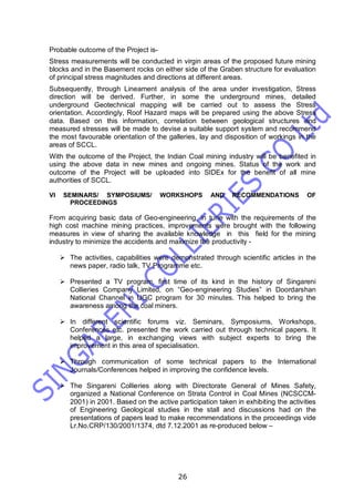 26
Probable outcome of the Project is-
Stress measurements will be conducted in virgin areas of the proposed future mining
blocks and in the Basement rocks on either side of the Graben structure for evaluation
of principal stress magnitudes and directions at different areas.
Subsequently, through Lineament analysis of the area under investigation, Stress
direction will be derived. Further, in some the underground mines, detailed
underground Geotechnical mapping will be carried out to assess the Stress
orientation. Accordingly, Roof Hazard maps will be prepared using the above Stress
data. Based on this information, correlation between geological structures and
measured stresses will be made to devise a suitable support system and recommend
the most favourable orientation of the galleries, lay and disposition of workings in the
areas of SCCL.
With the outcome of the Project, the Indian Coal mining industry will be benefited in
using the above data in new mines and ongoing mines. Status of the work and
outcome of the Project will be uploaded into SIDEx for the benefit of all mine
authorities of SCCL.
VI SEMINARS/ SYMPOSIUMS/ WORKSHOPS AND RECOMMENDATIONS OF
PROCEEDINGS
From acquiring basic data of Geo-engineering, in tune with the requirements of the
high cost machine mining practices, improvements were brought with the following
measures in view of sharing the available knowledge in this field for the mining
industry to minimize the accidents and maximize the productivity -
 The activities, capabilities were demonstrated through scientific articles in the
news paper, radio talk, TV Programme etc.
 Presented a TV program, first time of its kind in the history of Singareni
Collieries Company Limited, on “Geo-engineering Studies” in Doordarshan
National Channel in UGC program for 30 minutes. This helped to bring the
awareness among the coal miners.
 In different scientific forums viz. Seminars, Symposiums, Workshops,
Conferences etc. presented the work carried out through technical papers. It
helped a large, in exchanging views with subject experts to bring the
improvement in this area of specialisation.
 Through communication of some technical papers to the International
Journals/Conferences helped in improving the confidence levels.
 The Singareni Collieries along with Directorate General of Mines Safety,
organized a National Conference on Strata Control in Coal Mines (NCSCCM-
2001) in 2001. Based on the active participation taken in exhibiting the activities
of Engineering Geological studies in the stall and discussions had on the
presentations of papers lead to make recommendations in the proceedings vide
Lr.No.CRP/130/2001/1374, dtd 7.12.2001 as re-produced below –
 