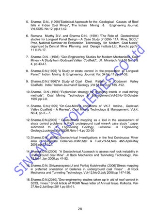 28
5. Sharma D.N., (1990)"Statistical Approach for the Geological Causes of Roof
falls in Indian Coal Mines", The Indian Mining & Engineering Journal,
Vol.XXIX, No.12, pp.41-42.
6. Ramana Murthy B.V. and Sharma D.N., (1994) "The Role of Geotechnical
studies for Longwall Panel Design - A Case Study of GDK- 11A Mine, SCCL"
Proc. National Seminar on Exploration Technology for Modern Coal Mines"
organized by Central Mine Planning and Design Institute Ltd., Ranchi, pp.IV-
11 to IV-17.
7. Sharma D.N., (1995) "Geo-Engineering Studies for Modern Mechanized Coal
Mines - A Study from Godavari Valley Coalfield", J1. Minetech, Vol-16 No. 3 &
4, pp.43-47.
8. Sharma,D.N.(1995) "A Study on strata control in the preparation of Longwall
Panel." Indian Mining & Engineering Journal. Vol. 34 No.11 pp.37-38.
9. Sharma,D.N.(1996)"A Study of Coal Cleat Pattern in Godavari Valley
Coalfield, India.” Indian Journal of Geology ,Vol 68,No.3,pp 185 -192.
10.Sharma, D.N.,(1997):”Exploration strategy for changing trends in coal mining
methods”. Coal Mining Technology & Management,Vol-2,No-10,October
1997,pp 2-8.
11.Sharma, D.N.(1999) "On Geo-Mining conditions of VK-7 Incline., Godavari
Valley Coalfield - A Review”, Coal Mining Technology & Management, Vol.4,
No.4, pp-3 – 7.
12.Sharma,D.N.(2005) “ Geotechnical mapping as a tool in the assessment of
strata control problems in PK-2 underground coal mine-A case study “ paper
submitted to Jl. Engineering Geology, Lucknow. Jl Engineering
Geology,Lucknow,Vol-XXXII,No’s-1-4,pp 23-30
13.Sharma,D.N., (2006):Geotechnical Investigations in the first Continuous Miner
area of Singareni Collieries.Jl.Min,Met & Fuel,Vol-54,Nos 4&5,April-May
2006,pp 97-101.
14.Sharma,D.N.(2006) “A Geotechnical Approach to assess roof rock instability in
Underground coal Mine” .Jl Rock Mechanics and Tunneling Technology, Vol-
12,No-1,Jan 2006,pp 41-52.
15.Sharma,D.N; Shivanarayana,U and Pankaj Kulshrestha (2006)“Stress mapping
in preferred orientation of Galleries in underground coal mines” . Jl Rock
Mechanics and Tunneling Technology, Vol-12,No-2,July 2006,pp 147-156.
16.Sharma.D.N.(2010).”Geo-engineering studies taken up in aid of roof control in
SCCL mines.” Short Article of MGMI News letter of Annual Issue, Kolkatta. Vol-
37,No-2,Jul-Sept 2011,pp 58-61.
 