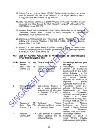 29
17.Sharma,D.N and Joshua Jaidev (2011).” Geotechnical mapping in an active
mine to forecast the roof strata behavior in it’s virgin extension block”.
Jl.Engg.Geol.Vol. XXXVII,No’s.1-4, pp 179-187.
18.Babu Rao,Y.S and Sharma,D.N. (2011) "Physico-Mechanical Properties of Coal
Measures and Coal Seams for High Capacity Longwall" ,Jl.Engg.Geol.Vol.
XXXVII,No’s.1-4, pp 261-270.
19.Manohar Rao,A and Sharma,D.N.(2014) "Stress Orientation in the Godavari
Gondwana Graben, India", Journal of Rock Mechanics & Tunnelling
Technology, 20 (2) 2014 pp 109-119.
20.Sharma,D.N.,Vinaykumar,R and Rajendar,G (2015): Assessment of slope
stability with structural Mapping in RG OC-II, SCCL. ISRM(India) Journal,
Volume 4,No. 1, pp 15-21.
21.Sharma,D.N. and Veera Reddy.B.,(2015): Changing trends in Geotechnical
studies for Longwall panels in different generations at SCCL.Mining Engineers
Jl.Vol-17,NO-4, Nov 2015, PP 18-21.
VI.2 LIST OF PAPERS PUBLISHED IN PROCEEDINGS OF CONFERENCES
/SYMPOSIA/ SEMINARS, ETC.
Sl.No Names of the
authors
Tittle of the Paper Proceedings Volume, year
and page
1 Babu Rao Y.S.
Sharma D.N
Modern Technologies in
Coal Exploration in
Singareni Collieries.
Proceedings- National
Seminar on 'Sustainable
Development on the Indian
Mining Industry in the
context of the New Economic
and Mineral Policies,
organized by Institution of
Engineers (India),
Hyderabad, 1994,pp.35-37.
2 Ramana Murty B.V.
Sharma, D.N
Geo-technical Studies in
aid of strata assessment
and selection of alignment
of Galleries (Tunnels) in
Coal Mines.
Proceedings- Indian Geo-
technical Conference on
Developments in Geo-
technical Engineering,
organized by Warangal local
Chapter of Indian
Geotechnical Society, REC,
Warangal, 1994, pp.437-440
3 Basavachary M.,
Babu Rao, Y.S.
Sharma, D.N.
Geological Factors
affecting stability of slopes
in opencast mines.
Proceedings- National
Conference on Ground
Control in Mining. Banaras
Hindu University,
Varanasi.,1996,pp-474-490
4 Benjamin, M.K
Sharma, D.N
Coal reserves in Godavari
Valley Coalfield and its
utility/significance.
Proceedings-National
Workshop on growth of
Indian Mineral Industry
challenges and opportunities,
 