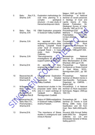 30
Nagpur ,1997, pp-138-152.
5 Babu Rao,Y.S.,
Sharma .D.N
Exploration methodology for
coal mine planning in a
complex geological
structure – A case study of
Hemachandrapuram block.
Proceedings of National
Seminar on recent advances
in Geology of Coal and
Lignite basins of India,
Special Publication 54,
Geological Survey of India,
Calcutta, 1997,pp.21-30.
6 Babu Rao, YS
Sharma, D.N
CBM Exploration prospects
in Godavari Valley Coalfield.
Proceedings-Coal Bed
Methane – Prospects and
Potentialities Proc.Vol.
Int.Sem,SAAEG, 1999,pp
57-62.
7 Sharma, D.N An appraisal of Geo-
engineering conditions while
working Longwall Panel
under Goaf of mined-out
Longwall Panel – A Case
study from Singareni
Collieries.
Proceedings- International
Conference on Rock
Engineering Techniques for
site characterisation,
Bangalore, 1999,pp447-454.
8 Sharma, D.N “Geo-engineering
investigations for designing
support system of BG pane.
Proceedings- National
Seminar on Underground
Mine Mechanization at ISM,
Dhanbad, 2001,pp-41-49.
9 Sharma,D.N An appraisal of Geo-
engineering studies in aid of
roof control in coal mines.
Proceedings National
Conference on Strata Control
in Coal Mines, SCCL,
Ramagundam.2001, ,pp 68-
88.
10 Basavachary,M;
Krishnaiah,N
Sharma,D.N
Developmental Exploration
Vis-à-vis Detailed
Exploration in Godavari
Valley Coalfield.
Proceedings- National
Seminar on Modern trends in
Geo-Scientific Techniques,
Organized by CMPDIL ,
Ranch,2002
11 M.BasavaChary,
Babu Rao, Y.S,
Sharma, D.N,
Gurumurthy,S
Srinivasa Rao,B
Geotechnical studies in the
proposed water dams site
area in I seam workings of
Vakilpalli Block-A,
Ramagundam Coalbelt.
Proceedings- 3 rd National
Seminar on Rock excavation
techniques, Nagpur, 2005,pp
169-172.
12 Basavachary,M.,
Babu Rao,Y.S.,
Premchandar,L
Sharma,D.N
Status of CBMInvestigations
in Godavari Valley Coalfield,
Andhra Pradesh.
Proceedings-.All India
Seminar on Trends in Coal
Mining CBM, Insitu Coal
Gasification and Oil from
Coal, New Delhi,2005,pp26-
32
13 Sharma,D.N. ”The importance of Stress
studies in underground coal
mines-A Review”
Souvenir 40th Annual Safety
week-2005,The Singareni
Collieries Co Ltd and
Directorate General of Mines
Safety,pp43-51.
 