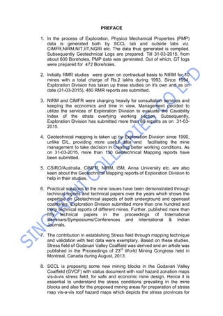 PREFACE
1. In the process of Exploration, Physico Mechanical Properties (PMP)
data is generated both by SCCL lab and outside labs viz.
CIMFR,NIRM,NIT,IIT,NGRI etc. The data thus generated is compiled.
Subsequently Geotechnical Logs are prepared. Till 31-03-2015, from
about 600 Boreholes, PMP data was generated. Out of which, GT logs
were prepared for 472 Boreholes.
2. Initially RMR studies were given on contractual basis to NIRM for 10
mines with a total charge of Rs.2 lakhs during 1993. Since 1994,
Exploration Division has taken up these studies on it's own and as on
date (31-03-2015), 480 RMR reports are submitted.
3. NIRM and CIMFR were charging heavily for consultation services and
keeping the economics and time in view, Management decided to
utilize the services of Exploration Division to evaluate the Cavability
Index of the strata overlying working section. Subsequently,
Exploration Division has submitted more than 60 reports as on 31-03-
2015.
4. Geotechnical mapping is taken up by Exploration Division since 1990,
unlike CIL, providing more useful data and facilitating the mine
management to take decision in creating better working conditions. As
on 31-03-2015, more than 130 Geotechnical Mapping reports have
been submitted.
5. CSIRO/Australia, CIMFR, NIRM, ISM, Anna University etc. are also
keen about the Geotechnical Mapping reports of Exploration Division to
help in their studies.
6. Practical solutions to the mine issues have been demonstrated through
technical reports and technical papers over the years which shows the
expertise on Geotechnical aspects of both underground and opencast
coalmines. Exploration Division submitted more than one hundred and
thirty technical reports of different mines. Further, published more than
fifty technical papers in the proceedings of International
Seminars/Symposiums/Conferences and International & Indian
Journals.
7. The contribution in establishing Stress field through mapping technique
and validation with test data were exemplary. Based on these studies,
Stress field of Godavari Valley Coalfield was derived and an article was
published in the Proceedings of 23rd
World Mining Congress held in
Montreal, Canada during August, 2013.
8. SCCL is proposing some new mining blocks in the Godavari Valley
Coalfield (GVCF) with status document with roof hazard zonation maps
vis-à-vis stress field, for safe and economic mine design. Hence it is
essential to understand the stress conditions prevailing in the mine
blocks and also for the proposed mining areas for preparation of stress
map vis-a-vis roof hazard maps which depicts the stress provinces for
 