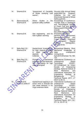 31
14 Sharma,D.N. ”Assessment of Cavability
of Strata overlying coal
seams”,
Souvenir 40th Annual Safety
week-2005,The Singareni
Collieries Co Ltd and
Directorate General of Mines
Safety,pp52-63.
15 Basavachary,M.,
Sharma,D.N
Stress studies in the
godavari valley coalfield
Proceedings of Conference-
“Frontier Area in Geological
and Technological Aspects
of Fossil Fuel and Mineral
Resources(GTIFM-2006),
2nd-4th
Nov,2006,ISM,Dhanbad
16 Sharma,D.N Geo engineering and it’s
role in global warming.
Proceedings-National
Seminar on ‘Environment
Management-Present and
Future Scenario’, Organised
by Singareni Degree
College, Kothagudem,
2010,pp-54-55.
17 Babu Rao,Y.S.,
Sharma,D.N
Geotechnical Investigations
for High capacity Longwall
in deep seated coal
deposits of Singareni
Collieries
Proceedings-“Meeting Rock
Mechanics Challenges of
deep underground
mining,22-24
April,2010,Dhanbad. Pp 106-
122.
18 Babu Rao,Y.S.,
Sharma,D.N
Physico mechanical
properties of coal measures
And coal seams for high
capacity longwall
‘International Conference on
Underground Space
Technology’ (ICUST-
2011),Organised by Indian
Society of Engineering
Geology, National Institute of
Rock Mechanics and
International Association for
Engineering Geology at
Bangalore.pp 10-11.
Technical Papers ,2011, LT
08-01 to 08-14
19 Sharma.D.N,
Joshuva Jaidev,K
Geotechnical mapping in an
active mine to forecast the
roof strata behavior in it’s
Virgin extension block.
‘International Conference on
Underground Space
Technology’ (ICUST-
2011),Organised by Indian
Society of Engineering
Geology, National Institute of
Rock Mechanics and
International Association for
Engineering Geology at
Bangalore. pp 10-11.
Technical Papers ,2011, SC-
07-1 to SC-07-16.
 