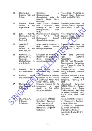 32
20 Sharma,D.N,
B.Veera Raju and
B.Raju
Generation of
Comprehensive
Geotechnical data for
Shanthi Khani block,
Belampall.
Proceedings- Workshop on
Godavari Basin- Organised
by GSI and SCCL,2011.
21 Manohar Rao,A,
Sharma,D.N and
Raj Kumar,K.
Strata Control Problems
with Continuous Miner
workings in GDK-11 Incl,
Ramagundam-A case
study.
Proceedings-Workshop on
Godavari Basin- Organised
by GSI and SCCL,2011.
22 Babu Rao,Y.S,
Sharma,D.N, Fazal
Hussain and
Srinivas,D
Determination of Stressfield
of PVK-5 Shaft,
Kothagudem through
Geotechnical mapping.
Proceedings-Workshop on
Godavari Basin- Organised
by GSI and SCCL,2011
23 Jayanthu,S,
Raju,B,
Sharma,D.N and
Babu Rao,Y.S
Strata control problems in
coal mines vis-à-vis
Geological features.
Proceedings-Workshop on
Godavari Basin- Organised
by GSI and SCCL,2011.
24 Kushwaha, A.,
Sharma, D. N.,
Tewari,S.,
Bhattacharjee, R.
and Sinha, A.
Evaluation of roadway in-
stability in the presence of
stress anisotropy in
underground coal mines.
ARMA 2012, (American
Rock Mechanics
Association)
46th US Rock Mechanics /
Geomechanics Symposium
held in Chicago, IL, USA, 24-
27 June,2012.
25 Manohar Rao.A
and Sharma,D.N.
Stress Regime of the
Godavari Valley Coalfield,
India.
Proceedings-23rd World
Mining Congress, Montreal,
Canada.
26 Manohar Rao.A
and Sharma,D.N.
Stress direction- A preferred
orientation for the success
of Continuous Miner Panel
in GDK-11 Incl., SCCL.
Innovative Practices in Rock
Mechanics (IPRM-2014),
Bangalore, February 6-7,
2014
27 Sharma,D.N,
VinayKumar,R and
Rajendar,G
Structural mapping for the
assessment of slope
stability in RG OC-II,
Singareni collieries.
International Symposium
"ROCK INDIA 2014-Present
Technology and Future
Challenges"and Workshop
on "Open Pit Mining", 20-22
August 2014, New Delhi,
India.
28 Sharma.D.N,
O.Gopal,
D.Srinivas
Assessment of Slope
Stability in Opencast
Coal mine through
Structural mapping,
Manuguru, Singareni
Collieries.
International Conference
on "Engineering Geology
in New Millennium
(EGNM-2015)" organised
by Indian Society of
Engineering Geology,
New Delhi, India. 27-29
Oct,2015.
 