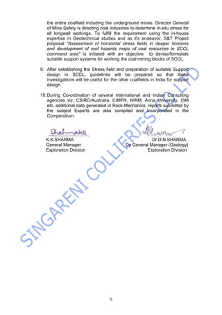 ii
the entire coalfield including the underground mines. Director General
of Mine Safety is directing coal industries to determine in-situ stress for
all longwall workings. To fulfill the requirement using the in-house
expertise in Geotechnical studies and as it's endeavor, S&T Project
proposal "Assessment of horizontal stress fields in deeper horizons
and development of roof hazards maps of coal resources in SCCL
command area" is initiated with an objective to devise/formulate
suitable support systems for working the coal mining blocks of SCCL.
9. After establishing the Stress field and preparation of suitable Support
design in SCCL, guidelines will be prepared so that these
investigations will be useful for the other coalfields in India for support
design.
10.During Co-ordination of several International and Indian Consulting
agencies viz. CSIRO/Australia, CIMFR, NIRM, Anna University, ISM
etc. additional data generated in Rock Mechanics, reports submitted by
the subject Experts are also compiled and incorporated in the
Compendium.
K.K.SHARMA Dr.D.N.SHARMA
General Manager Dy General Manager (Geology)
Exploration Division Exploration Division
 