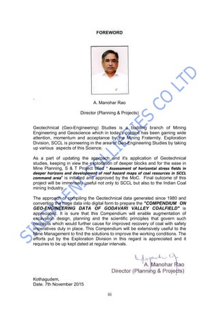 iii
FOREWORD
,
A. Manohar Rao
Director (Planning & Projects)
Geotechnical (Geo-Engineering) Studies is a budding branch of Mining
Engineering and Geoscience which in today's context has been gaining wide
attention, momentum and acceptance by the Mining Fraternity. Exploration
Division, SCCL is pioneering in the area of Geo-Engineering Studies by taking
up various aspects of this Science.
As a part of updating the approach and it's application of Geotechnical
studies, keeping in view the exploitation of deeper blocks and for the ease in
Mine Planning, S & T Project titled " Assessment of horizontal stress fields in
deeper horizons and development of roof hazard maps of coal resources in SCCL
command area" is initiated and approved by the MoC. Final outcome of this
project will be immensely useful not only to SCCL but also to the Indian Coal
mining Industry.
The approach of compiling the Geotechnical data generated since 1980 and
converting the huge data into digital form to prepare the "COMPENDIUM ON
GEO-ENGINEERING DATA OF GODAVARI VALLEY COALFIELD" is
appreciated. It is sure that this Compendium will enable augmentation of
excavation design, planning and the scientific principles that govern such
concepts which would further cause for improved recovery of coal with safety
imperatives duly in place. This Compendium will be extensively useful to the
Mine Management to find the solutions to improve the working conditions. The
efforts put by the Exploration Division in this regard is appreciated and it
requires to be up kept dated at regular intervals.
Kothagudem,
Date. 7th November 2015
 