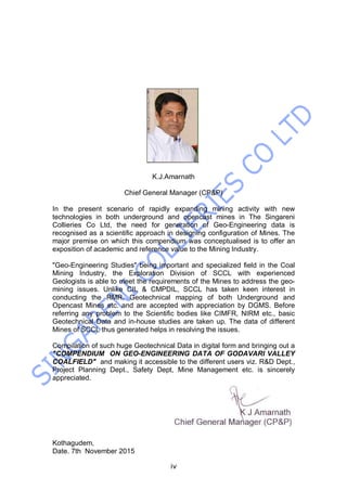 iv
K.J.Amarnath
Chief General Manager (CP&P)
In the present scenario of rapidly expanding mining activity with new
technologies in both underground and opencast mines in The Singareni
Collieries Co Ltd, the need for generation of Geo-Engineering data is
recognised as a scientific approach in designing configuration of Mines. The
major premise on which this compendium was conceptualised is to offer an
exposition of academic and reference value to the Mining Industry.
"Geo-Engineering Studies" being important and specialized field in the Coal
Mining Industry, the Exploration Division of SCCL with experienced
Geologists is able to meet the requirements of the Mines to address the geo-
mining issues. Unlike CIL & CMPDIL, SCCL has taken keen interest in
conducting the RMR, Geotechnical mapping of both Underground and
Opencast Mines etc. and are accepted with appreciation by DGMS. Before
referring any problem to the Scientific bodies like CIMFR, NIRM etc., basic
Geotechnical Data and in-house studies are taken up. The data of different
Mines of SCCL thus generated helps in resolving the issues.
Compilation of such huge Geotechnical Data in digital form and bringing out a
"COMPENDIUM ON GEO-ENGINEERING DATA OF GODAVARI VALLEY
COALFIELD" and making it accessible to the different users viz. R&D Dept.,
Project Planning Dept., Safety Dept, Mine Management etc. is sincerely
appreciated.
Kothagudem,
Date. 7th November 2015
 