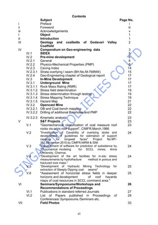 vi
Contents
Subject Page No.
i Preface i
ii Foreword iii
iii Acknowledgements v
I Object 1
II Introduction 1
III Geology and coalbelts of Godavari Valley
Coalfield
2
IV Compendium on Geo-engineering data 3
IV.1 SIDEX 5
IV.2 Pre-mine development 6
IV.2.1 General 6
IV.2.2 Physico-Mechanical Properties (PMP) 8
IV.2.3 Caving Index 14
IV.2.3.1 Strata overlying I seam (BH.No.M-768NW) 15
IV.2.4 Geo-Engineering chapter of Geological report 17
IV.3 In-Mine Development 17
IV.3.1 Underground Mine 17
IV.3.1.1 Rock Mass Rating (RMR) 17
IV.3.1.2 Stress field determination 19
IV.3.1.3 Stress determination through testing 19
IV.3.1.4 Stress Mapping Technique 19
IV.3.1.5 Hazard Map 21
IV.3.2 Opencast Mine 22
IV.3.2.1 OB and Coal bench mapping 22
IV.3.2.2 Drilling of additional Boreholes and PMP 22
IV.3.2.3 Kinematic analysis 23
V S&T Projects 23
V.1 "Geomechanical classification of coal measure roof
rocks vis-a-vis roof support", CIMFR,March,1986
23
V.2 "Investigation of Cavability of overlying strata and
development of guidelines for estimation of support
capacity for longwall faces" Project No:MT-
151,December,2010.by CIMFR,NIRM & ISM.
24
V.3 "Development of software for prediction of subsidence by
3D numerical modeling for SCCL mines, Anna
University, Chennai.
24
V.4 "Development of the art facilities for in-situ stress
measurements by hydrofracture method in porous and
fractured rock mass."
24
V.5 “Development of Hydraulic Mining Technology for
extraction of Steeply Dipping coal seams"
25
V.6 "Assessment of horizontal stress fields in deeper
horizons and development of roof hazards
maps of coal resources in SCCL command area."
25
VI Seminars/Symposiums/Workshops and
Recommendations of Proceedings
26
VI.1 Publications in standard referred Journals 27
VI.2 List of Papers published in Proceedings of
Conferences/ Symposiums /Seminars etc.
29
VII Field Photos 33
 