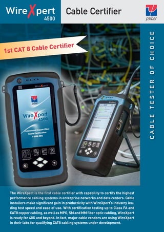 CableTesterofChoice
Cable CertifierWire✗pert
The WireXpert is the first cable certifier with capability to certify the highest
performance cabling systems in enterprise networks and data centers. Cable
installers make significant gain in productivity with WireXpert‘s industry lea-
ding test speed and ease of use. With certification testing up to Class FA and
CAT8 copper cabling, as well as MPO, SM and MM fiber optic cabling, WireXpert
is ready for 40G and beyond. In fact, major cable vendors are using WireXpert
in their labs for qualifying CAT8 cabling systems under development.
4500
1st CAT 8 Cable Certifier
1st CAT 8 Cable Certifier
 