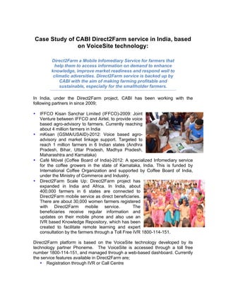 Case Study of CABI Direct2Farm service in India, based
on VoiceSite technology:
	
Direct2Farm a Mobile Infomediary Service for farmers that
help them to access information on demand to enhance
knowledge, improve market readiness and respond well to
climatic adversities. Direct2Farm service is backed up by
CABI with the aim of making farming profitable and
sustainable, especially for the smallholder farmers.
In India, under the Direct2Farm project, CABI has been working with the
following partners in since 2009;
• IFFCO Kisan Sanchar Limited (IFFCO)-2009: Joint
Venture between IFFCO and Airtel, to provide voice
based agro-advisory to farmers. Currently reaching
about 4 million farmers in India
• mKisan (GSMA/USAID)-2012: Voice based agro-
advisory and market linkage support. Targeted to
reach 1 million farmers in 6 Indian states (Andhra
Pradesh, Bihar, Uttar Pradesh, Madhya Pradesh,
Maharashtra and Karnataka)
• Café Móvel (Coffee Board of India)-2012: A specialized Infomediary service
for the coffee growers in the state of Karnataka, India. This is funded by
International Coffee Organization and supported by Coffee Board of India,
under the Ministry of Commerce and Industry.
• Direct2Farm Scale Up: Direct2Farm project has
expanded in India and Africa. In India, about
400,000 farmers in 6 states are connected to
Direct2Farm mobile service as direct beneficiaries.
There are about 30,000 women farmers registered
with Direct2Farm mobile service. The
beneficiaries receive regular information and
updates on their mobile phone and also use an
IVR based Knowledge Repository, which has been
created to facilitate remote learning and expert
consultation by the farmers through a Toll Free IVR 1800-114-151.
	
Direct2Farm platform is based on the VoiceSite technology developed by its
technology partner Phoneme. The VoiceSite is accessed through a toll free
number 1800-114-151, and managed through a web-based dashboard. Currently
the service features available in Direct2Farm are;
• Registration through IVR or Call Centre
 