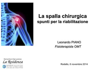 La spalla chirurgicaLa spalla chirurgica
spunti per la riabilitazionespunti per la riabilitazione
Leonardo PIANOLeonardo PIANO
Fisioterapista OMTFisioterapista OMT
Rodello, 6 novembre 2014
 