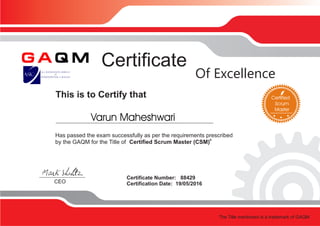 This is to Certify that
Certificate
Certificate Number: 88429
Certification Date: 19/05/2016CEO
Of Excellence
Has passed the exam successfully as per the requirements prescribed
®
by the GAQM for the Title of Certified Scrum Master (CSM)
The exam was delivered via ProctorU
The Title mentioned is a trademark of GAQM
Varun Maheshwari
 