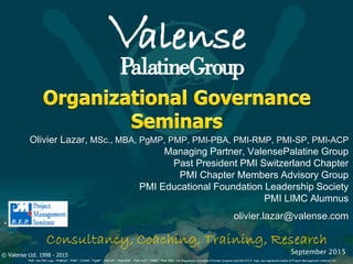 © Valense Ltd. 1998 - 2015
“PMI”, the PMI Logo, “PMBOK”, “PMP”, “CAPM”, “PgMP”, “PMI-SP”, “PMI-RMP”, “PMI-ACP”, “PfMP”, “PMI-PBA”, the Registered Education Provider program and the R.E.P. logo, are registered marks of Project Management Institute, Inc.
®
Olivier Lazar, MSc., MBA, PgMP, PMP, PMI-PBA, PMI-RMP, PMI-SP, PMI-ACP
Managing Partner, ValensePalatine Group
Past President PMI Switzerland Chapter
PMI Chapter Members Advisory Group
PMI Educational Foundation Leadership Society
PMI LIMC Alumnus
olivier.lazar@valense.com
September 2015
 
