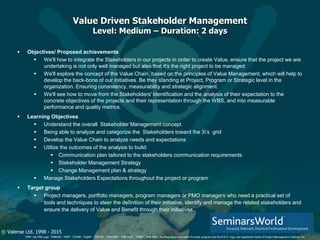 © Valense Ltd. 1998 - 2015
“PMI”, the PMI Logo, “PMBOK”, “PMP”, “CAPM”, “PgMP”, “PMI-SP”, “PMI-RMP”, “PMI-ACP”, “PfMP”, “PMI-PBA”, the Registered Education Provider program and the R.E.P. logo, are registered marks of Project Management Institute, Inc.
Value Driven Stakeholder Management
Level: Medium – Duration: 2 days
 Objectives/ Proposed achievements
 We'll how to integrate the Stakeholders in our projects in order to create Value, ensure that the project we are
undertaking is not only well managed but also that it's the right project to be managed.
 We'll explore the concept of the Value Chain, based on the principles of Value Management, which will help to
develop the back-bone of our initiatives. Be they standing at Project, Program or Strategic level in the
organization. Ensuring consistency, measurability and strategic alignment.
 We'll see how to move from the Stakeholders' Identification and the analysis of their expectation to the
concrete objectives of the projects and their representation through the WBS, and into measurable
performance and quality metrics.
 Learning Objectives
 Understand the overall Stakeholder Management concept
 Being able to analyze and categorize the Stakeholders toward the 3i’s grid
 Develop the Value Chain to analyze needs and expectations
 Utilize the outcomes of the analysis to build:
 Communication plan tailored to the stakeholders communication requirements
 Stakeholder Management Strategy
 Change Management plan & strategy
 Manage Stakeholders Expectations throughout the project or program
 Target group
 Project managers, portfolio managers, program managers or PMO managers who need a practical set of
tools and techniques to steer the definition of their initiative, identify and manage the related stakeholders and
ensure the delivery of Value and Benefit through their initiatives..
 
