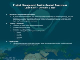 © Valense Ltd. 1998 - 2015
“PMI”, the PMI Logo, “PMBOK”, “PMP”, “CAPM”, “PgMP”, “PMI-SP”, “PMI-RMP”, “PMI-ACP”, “PfMP”, “PMI-PBA”, the Registered Education Provider program and the R.E.P. logo, are registered marks of Project Management Institute, Inc.
Project Management Basics: General Awareness
Level: Basic – Duration: 3 days
 Objectives/ Proposed achievements
 As Project Management becomes more and more a central competence in the global business world, what ever
is the country or industry, we propose to give with this training seminar a large overview of essential Project
Management knowledge, methods and techniques, covering the entire Project Lifecycle and all aspects of a
day-to-day Project Management experience.
 Learning Objectives
 Understand the overall Project Management Framework
 Embrace Organizational issues
 Understand the Project Lifecycle
 Understand and apply Project Management techniques for:
 Initiating
 Planning
 Executing
 Controlling
 Closing
 Target group
 The seminar is aimed at all project team members, as well as all subject matter experts, sponsors, managers
who need to understand project management
 