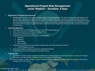 © Valense Ltd. 1998 - 2015
“PMI”, the PMI Logo, “PMBOK”, “PMP”, “CAPM”, “PgMP”, “PMI-SP”, “PMI-RMP”, “PMI-ACP”, “PfMP”, “PMI-PBA”, the Registered Education Provider program and the R.E.P. logo, are registered marks of Project Management Institute, Inc.
Operational Project Risk Management
Level: Medium – Duration: 3 days
 Objectives/ Proposed achievements
 Risk Management is one of the major processes at stake in Project Management. This course will show to the participants how to
deal with Risks, taken from the dual perspective of threats and opportunities. How to prepare a solid Risk Management plan, and
how to integrate Risks with the other Project Management Processes, such as Planning, Budgeting and Scope Management. During
this course, participants will be provided with a set of tools and techniques immediately applicable in their own professional context.
The content of this course is not specifically linked to a particular Project Management standard or method, and can be integrated
with any of them.
 Learning Objectives
 Understand Risks and Risk Management in the context of Project Management
 Gain a clear perspective over Threats and Opportunities
 Understand how to identify and assess Risks
 Understand and apply tools and techniques to deal with Risks
 Weighting
 Mitigations
 Risk profiling
 Risk controlling
 Understand and apply tools and techniques to integrate Risks with Scope, Budget and Planning
 The Risk Mitigation Structure
 Develop risk profiles for individual projects and consolidated Portfolios
 Understand how to link Risk Management and Project Closure
 Target group
 The seminar is aimed at project managers and all those who manage projects or project team members, as well as all managers
who need to understand project management and risk management specific issues
 Project managers, portfolio managers, program managers or PMO managers who need a practical set of tools and techniques to
manage risks on their projects.
 