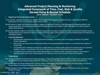 © Valense Ltd. 1998 - 2015
“PMI”, the PMI Logo, “PMBOK”, “PMP”, “CAPM”, “PgMP”, “PMI-SP”, “PMI-RMP”, “PMI-ACP”, “PfMP”, “PMI-PBA”, the Registered Education Provider program and the R.E.P. logo, are registered marks of Project Management Institute, Inc.
Advanced Project Planning & Monitoring
Integrated framework of Time, Cost, Risk & Quality
Earned Value & Earned Schedule
Level: Medium – Duration: 3 days
 Objectives/ Proposed achievements
In this seminar, participants will have the opportunity to explore all the aspects of project planning, integrating the different
dimensions of Time, Cost, and Risk and of course Quality.
We will explore in depth the different components, digging into advanced notions of Risk Management, Budget estimation and
resource allocation. Developing practical means to Scope definition and creation of the WBS based on a strict process to
Collect Requirements.
We will also address means to monitor and control the progress of the project, using Earned Value and Earned Schedule models,
understanding how to analyse the data and extract Decision triggers with the means to measure effectiveness and efficiency of
undertaken actions.
 Learning Objectives
 Demonstrate understanding of the fundamental knowledge, processes, and terminology as defined in the PMI®
Practice Standards.
 Being able to go beyond the fundamental models and extrapolate decisions based on a comprehensive analysis of
project data.
 Comprehend the contribution required to a project team as a subject matter expert and may also serve as a sponsor,
facilitator, liaison, or coordinator in the area of Project Planning and Project Monitoring and Controlling.
 Understand how to assume full or partial responsibility for individual project management tasks in their areas of
expertise which may not be industry-specific, but relevant across many functional areas and industries.
 Target group
This course is designed for Project and Program Managers, Project Management Officers (PMO), Project team members involve in
the planning and controlling of project activities, estimating of their outcomes and monitoring of project performances.
Project Managers and Project Management Officers willing to foster their tools and techniques for managing Risks and defining
Scope based on structured means to Collect Requirements.
Project Managers, Project Management Officers willing to understand the concrete application of Earned Value and Earned
Schedule models.
 