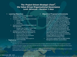 © Valense Ltd. 1998 - 2015
“PMI”, the PMI Logo, “PMBOK”, “PMP”, “CAPM”, “PgMP”, “PMI-SP”, “PMI-RMP”, “PMI-ACP”, “PfMP”, “PMI-PBA”, the Registered Education Provider program and the R.E.P. logo, are registered marks of Project Management Institute, Inc.
The Project Driven Strategic Chain
©
,
the Value Driven Organizational Governance
Level: Advanced – Duration: 2 days
 Learning Objectives
 Understand the overall Project Driven
Strategic Chain
©
concept
 Understand concept and be able to formulate
 Strategic Vision
 Strategy
 Governance
 Apprehend the different Strategic Layers and
their specificities
 Strategic Layer, Program / Portfolio Layer,
Project Layer, Operational Layer
 Understand and apply advanced EVM and
Risk Management tools and techniques to:
 Monitor Strategic Chain status
 Make financial and planning forecast
 Define corrective actions
 Construct Strategic Status reports for
various stakeholder
 Objectives/ Proposed achievements
 Strategic Management aims to be an
integrated process, from the top Strategic
level to the bottom supporting and operational
level. Nowadays, most of the organizations
are basing the execution of their strategy on
projects and programs. This seminar will tend
to provide an overview of the Strategic Chain,
showing the importance of managing the
interactions between its different levels and
layers. We will provide the participants with
solid tools and operational techniques, based
on a systemic approach, to manage the
different levels and the interactions between
them, allowing them to monitor and control the
Strategic Alignment of the different
components of the Strategic Chain.
 This course is aligned with the PMI® Portfolio
Management Standard, second Edition. Target group
◦ The seminar is aimed at:
 Executives who need practical tools and techniques to formulate and deploy efficiently their Strategic Vision through the organization
 Portfolio and program managers who need to built the execution of a Strategy and monitor the strategic fit and alignment of the various
components of their portfolios and programs
 Project managers, portfolio managers, program managers or PMO managers who need a practical set of tools and techniques to monitor
their projects and be able to consolidate the data for reporting and forecasting purposes.
 