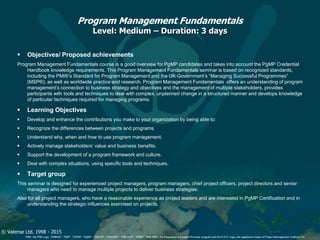 © Valense Ltd. 1998 - 2015
“PMI”, the PMI Logo, “PMBOK”, “PMP”, “CAPM”, “PgMP”, “PMI-SP”, “PMI-RMP”, “PMI-ACP”, “PfMP”, “PMI-PBA”, the Registered Education Provider program and the R.E.P. logo, are registered marks of Project Management Institute, Inc.
Program Management Fundamentals
Level: Medium – Duration: 3 days
 Objectives/ Proposed achievements
Program Management Fundamentals course is a good overview for PgMP candidates and takes into account the PgMP Credential
Handbook knowledge requirements. This Program Management Fundamentals seminar is based on recognized standards,
including the PMI®’s Standard for Program Management and the UK Government’s “Managing Successful Programmes”
(MSP®), as well as worldwide practice and research. Program Management Fundamentals offers an understanding of program
management’s connection to business strategy and objectives and the management of multiple stakeholders, provides
participants with tools and techniques to deal with complex, unplanned change in a structured manner and develops knowledge
of particular techniques required for managing programs.
 Learning Objectives
 Develop and enhance the contributions you make to your organization by being able to:
 Recognize the differences between projects and programs.
 Understand why, when and how to use program management.
 Actively manage stakeholders’ value and business benefits.
 Support the development of a program framework and culture.
 Deal with complex situations, using specific tools and techniques.
 Target group
This seminar is designed for experienced project managers, program managers, chief project officers, project directors and senior
managers who need to manage multiple projects to deliver business strategies.
Also for all project managers, who have a reasonable experience as project leaders and are interested in PgMP Certification and in
understanding the strategic influences exercised on projects.
 