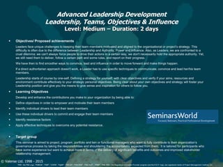 © Valense Ltd. 1998 - 2015
“PMI”, the PMI Logo, “PMBOK”, “PMP”, “CAPM”, “PgMP”, “PMI-SP”, “PMI-RMP”, “PMI-ACP”, “PfMP”, “PMI-PBA”, the Registered Education Provider program and the R.E.P. logo, are registered marks of Project Management Institute, Inc.
Advanced Leadership Development
Leadership, Teams, Objectives & Influence
Level: Medium – Duration: 2 days
 Objectives/ Proposed achievements
Leaders face unique challenges to keeping their team members motivated and aligned to the organisational or project’s strategy. This
difficulty is often due to the difference between Leadership and Authority, Power and Influence. Also, as Leaders, we are confronted to a
cruel dilemma: we can't always force people to drive their actions in a certain way, we don't necessarily hold the appropriate authority. Yet,
we still need them to deliver, follow a certain path and some rules, and report on their progress.
We have then to find smoother ways to convince, lead and influence in order to move forward and make things happen.
If a direct authoritarian approach doesn't work, a Leader has to use specific techniques to communicate, convince and lead her/his team
members.
Leadership starts of course by one-self. Defining a strategy for yourself, with clear objectives and verify if your aims, resources and
environment contribute effectively to your strategic personal objectives. Being clear about your own objectives and strategy will foster your
Leadership position and give you the means to give sense and inspiration for others to follow you.
 Learning Objectives
Develop and enhance the contributions you make to your organization by being able to:
 Define objectives in order to empower and motivate their team members
 Identify individual drivers to lead their team members
 Use these individual drivers to commit and engage their team members
 Identify resistance factors
 Apply effective techniques to overcome any potential resistance.
 Target group
This seminar is aimed to project, program, portfolio and lien or functional managers who want to fully contribute to their organization’s
governance process by taking the responsibilities and shouldering the accountability expected from them. It is tailored for participants who
have some experience but want to achieve more in terms of the delivery of significant benefits and outcomes and improved stakeholder
relationship management.
 