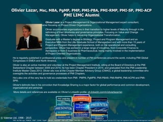 © Valense Ltd. 1998 - 2015
“PMI”, the PMI Logo, “PMBOK”, “PMP”, “CAPM”, “PgMP”, “PMI-SP”, “PMI-RMP”, “PMI-ACP”, “PfMP”, “PMI-PBA”, the Registered Education Provider program and the R.E.P. logo, are registered marks of Project Management Institute, Inc.
Olivier Lazar, Msc, MBA, PgMP, PMP, PMI-PBA, PMI-RMP, PMI-SP, PMI-ACP
PMI LIMC Alumni
Olivier Lazar is a Project Management & Organizational Management expert consultant,
coach and trainer focusing on Project Driven Organizations.
Olivier accompanies organizations in their transition to higher levels of Maturity through in the
rethinking of their structures and governance principles. Focusing on Value and Change
Management, Olivier helps in delivering Organizational Transformation.
Graduate with a Master’s degree in Strategy, Project and Program Management and an
Executive MBA from the Lille Graduate School of Management and with more than 15 years of
Project and Program Management experience, both on the operational and consulting
perspective, Olivier has worked in a large range of industries, from Corporate Finance to
Aerospace or from E-business to Pharmaceutical, being mainly involved in the implementation
of Project Oriented Organizations.
He is regularly published in professional press and present in number of PM conferences around the world, including PMI Global
Congresses in EMEA and North America.
Olivier is also an active member and volunteer at the Project Management Institute, sitting at the Board of Directors at the PMI
Switzerland Chapter between 2009 and 2014, he has been Chapter President in 2014, and graduated from the PMI Leadership
Institute Master Class 2013. Olivier sits now at the Chapter Member Advisory Group (CMAG), a global leadership committee who
oversights the activities and governance processes of PMI Chapters.
He’s also one of the very few to hold six credentials from PMI: PMP®, PgMP®, PMI-PBA®, PMI-RMP®, PMI-ACP® and PMI-
SP®.
Olivier's leitmotiv lies in his conviction that Knowledge Sharing is a major factor for global performance and common development,
organizational and personal.
More details and references are available on Olivier’s LinkedIn profile: ch.linkedin.com/in/olivierlazar/en
 