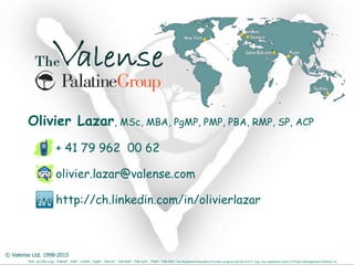 © Valense Ltd. 1998-2015
“PMI”, the PMI Logo, “PMBOK”, “PMP”, “CAPM”, “PgMP”, “PMI-SP”, “PMI-RMP”, “PMI-ACP”, “PfMP”, “PMI-PBA”, the Registered Education Provider program and the R.E.P. logo, are registered marks of Project Management Institute, Inc.
Olivier Lazar, MSc, MBA, PgMP, PMP, PBA, RMP, SP, ACP
+ 41 79 962 00 62
olivier.lazar@valense.com
http://ch.linkedin.com/in/olivierlazar
New York
London
Qatar/Bahrain Pune
Sydney
Geneva
 