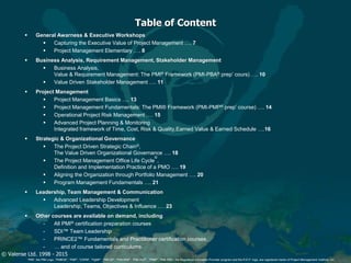 © Valense Ltd. 1998 - 2015
“PMI”, the PMI Logo, “PMBOK”, “PMP”, “CAPM”, “PgMP”, “PMI-SP”, “PMI-RMP”, “PMI-ACP”, “PfMP”, “PMI-PBA”, the Registered Education Provider program and the R.E.P. logo, are registered marks of Project Management Institute, Inc.
Table of Content
 General Awarness & Executive Workshops
 Capturing the Executive Value of Project Management …. 7
 Project Management Elementary …. 8
 Business Analysis, Requirement Management, Stakeholder Management
 Business Analysis,
Value & Requirement Management: The PMI® Framework (PMI-PBA® prep’ cours) …. 10
 Value Driven Stakeholder Management …. 11
 Project Management
 Project Management Basics …. 13
 Project Management Fundamentals: The PMI® Framework (PMI-PMP® prep’ course) …. 14
 Operational Project Risk Management …. 15
 Advanced Project Planning & Monitoring
Integrated framework of Time, Cost, Risk & Quality,Earned Value & Earned Schedule ….16
 Strategic & Organizational Governance
 The Project Driven Strategic Chain©,
The Value Driven Organizational Governance …. 18
 The Project Management Office Life Cycle
©
,
Definition and Implementation Practice of a PMO …. 19
 Aligning the Organization through Portfolio Management …. 20
 Program Management Fundamentals …. 21
 Leadership, Team Management & Communication
 Advanced Leadership Development
Leadership, Teams, Objectives & Influence .… 23
 Other courses are available on demand, including;
- All PMI® certification preparation courses
- SDI™ Team Leadership
- PRINCE2™ Fundamentals and Practitioner certification courses.
- … and of course tailored curriculums.
 