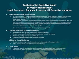 © Valense Ltd. 1998 - 2015
“PMI”, the PMI Logo, “PMBOK”, “PMP”, “CAPM”, “PgMP”, “PMI-SP”, “PMI-RMP”, “PMI-ACP”, “PfMP”, “PMI-PBA”, the Registered Education Provider program and the R.E.P. logo, are registered marks of Project Management Institute, Inc.
Capturing the Executive Value
of Project Management
Level: Executive – Duration: 2 hours or 1/2 Day active workshop
 Objectives/ Proposed achievements
 As organizations take a critical look at their operations, the Pulse of the Profession® research finds that since
2012, the small percentage of organizations that are high performers in project management remains
unchanged at 12 percent.
High performers achieve 80+ percent of their projects on time and on budget, meeting original goals. They meet
business intent 2.5 times more often than low performers and waste 13 times less money due to poor project
performance. Their rigorous approach to project, program and portfolio management improves their ability to
execute strategy and creates a competitive advantage.
How can your organization capture the value of project management?
 Learning Objectives (2 hours discussion)
 Understand the Value of Project Management for your Organization
 Envision how a mature Project Management practice can support your Strategy
 Benchmark your Organization’s level of Maturity
 Embrace Project Management as a competitive advantage
 Additional ½ day Workshop:
 Envision how the strategy of the Organization can be translated in a Projectized Culture
 Define an action plan to support the Organization’s Strategy
 Target group
 The seminar is aimed at Organization’s Executives and Senior Leadership staff, in need to develop
competitiveness of their organization and promote a performance and result oriented culture.
 