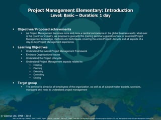 © Valense Ltd. 1998 - 2015
“PMI”, the PMI Logo, “PMBOK”, “PMP”, “CAPM”, “PgMP”, “PMI-SP”, “PMI-RMP”, “PMI-ACP”, “PfMP”, “PMI-PBA”, the Registered Education Provider program and the R.E.P. logo, are registered marks of Project Management Institute, Inc.
Project Management Elementary: Introduction
Level: Basic – Duration: 1 day
 Objectives/ Proposed achievements
 As Project Management becomes more and more a central competence in the global business world, what ever
is the country or industry, we propose to give with this training seminar a globaloverview of essential Project
Management knowledge, methods and techniques, covering the entire Project Lifecycle and all aspects of a
day-to-day Project Management experience.
 Learning Objectives
 Understand the overall Project Management Framework
 Embrace Organizational issues
 Understand the Project Lifecycle
 Understand Project Management aspects related to:
 Initiating
 Planning
 Executing
 Controlling
 Closing
 Target group
 The seminar is aimed at all employees of the organization, as well as all subject matter experts, sponsors,
managers who need to understand project management
 