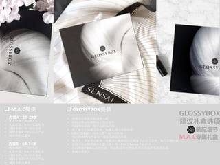 GLOSSYBOX
建议礼盒选项
方案B：18-34岁
方案A：18-29岁
q 	GLOSSYBOX提供	q 	M.A.C提供	
•  准确定位筛选目标消费人群	
•  根据品牌定位精确线上投放宣传
•  挖掘潜在客群，提升品牌知名度
•  线下垂直体验递送服务，加强品牌试用体验度
•  O2O引流购买，转换人群，提升到柜率
•  线上25+KOL同步宣传，塑造品牌优质形象
•  集合线上多家专业媒体、及微信、微博等社交媒体平台交叉宣传，树立品牌形象	
•  定制符合品牌形象的礼盒以及卡券、EDM、Banner专业设计
•  向品牌提供B2C礼盒的包装、物流配送等免费服务设计并提供礼盒及包装	
•  客服反馈报告	
装配细节
M.A.C专属礼盒
•  礼盒数量：10000礼盒
•  礼盒种类：M.A.C专属礼盒
•  目标客群：18-29岁会员
•  提供市场价450元以上产品
•  提供到柜优惠券
	
•  礼盒数量：15000礼盒
•  礼盒种类：M.A.C专属礼盒
•  目标客群：18-34岁会员
•  提供市场价450元以上产品
•  提供到柜优惠券
 