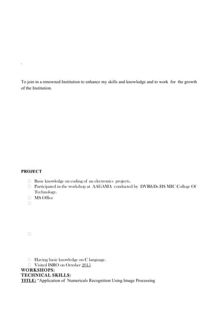 .
To join in a renowned Institution to enhance my skills and knowledge and to work for the growth
of the Institution.
PROJECT
 Basic knowledge on coding of an electronics projects.
 Participated in the workshop at AAGAMA conducted by DVR&Dr.HS MIC College Of
Technology.
 MS Ofﬁce


 Having basic knowledge on C language.
 Visited ISRO on October 2015
WORKSHOPS:
TECHNICAL SKILLS:
TITLE: “Application of Numericals Recognition Using Image Processing
 