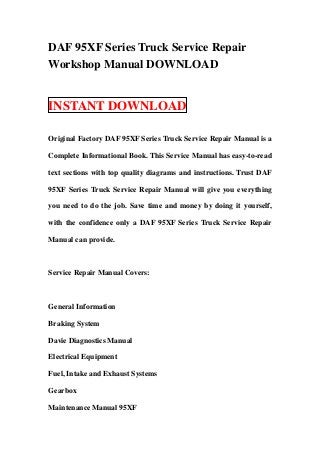 DAF 95XF Series Truck Service Repair
Workshop Manual DOWNLOAD


INSTANT DOWNLOAD

Original Factory DAF 95XF Series Truck Service Repair Manual is a

Complete Informational Book. This Service Manual has easy-to-read

text sections with top quality diagrams and instructions. Trust DAF

95XF Series Truck Service Repair Manual will give you everything

you need to do the job. Save time and money by doing it yourself,

with the confidence only a DAF 95XF Series Truck Service Repair

Manual can provide.



Service Repair Manual Covers:



General Information

Braking System

Davie Diagnostics Manual

Electrical Equipment

Fuel, Intake and Exhaust Systems

Gearbox

Maintenance Manual 95XF
 