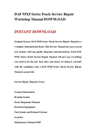 DAF 95XF Series Truck Service Repair
Workshop Manual DOWNLOAD
INSTANT DOWNLOAD
Original Factory DAF 95XF Series Truck Service Repair Manual is a
Complete Informational Book. This Service Manual has easy-to-read
text sections with top quality diagrams and instructions. Trust DAF
95XF Series Truck Service Repair Manual will give you everything
you need to do the job. Save time and money by doing it yourself,
with the confidence only a DAF 95XF Series Truck Service Repair
Manual can provide.
Service Repair Manual Covers:
General Information
Braking System
Davie Diagnostics Manual
Electrical Equipment
Fuel, Intake and Exhaust Systems
Gearbox
Maintenance Manual 95XF
 