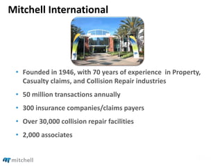 Mitchell International
• Founded in 1946, with 70 years of experience in Property,
Casualty claims, and Collision Repair industries
• 50 million transactions annually
• 300 insurance companies/claims payers
• Over 30,000 collision repair facilities
• 2,000 associates
 