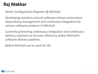 Raj Makkar
Senior Configuration Engineer @ Mitchell
Developing solutions around software release automation,
dependency management and continuous integration for
various software products in Mitchell.
Currently promoting continuous integration and continuous
delivery solutions to increase efficiency within Mitchell’s
software delivery pipeline.
Before Mitchell use to work for GE.
 